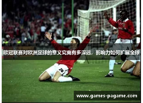 欧冠联赛对欧洲足球的意义究竟有多深远，影响力如何扩展全球