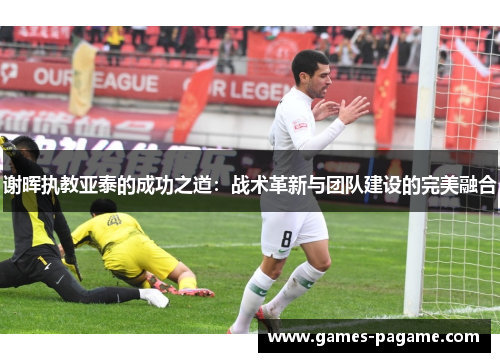 谢晖执教亚泰的成功之道:战术革新与团队建设的完美融合 谢晖执教亚泰的成功之道:战术革新与团队建设的完美融合