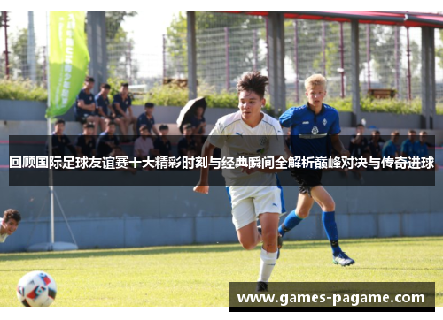 回顾国际足球友谊赛十大精彩时刻与经典瞬间全解析巅峰对决与传奇进球