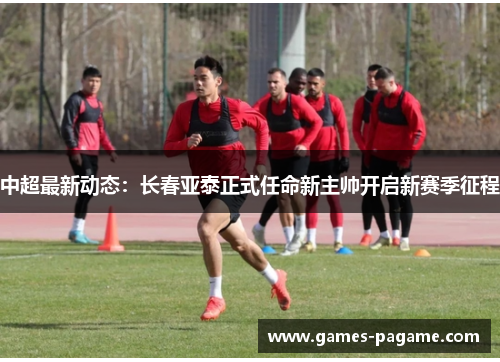 中超最新动态：长春亚泰正式任命新主帅开启新赛季征程