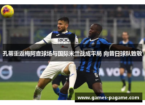 孔蒂重返梅阿查球场与国际米兰战成平局 向昔日球队致敬