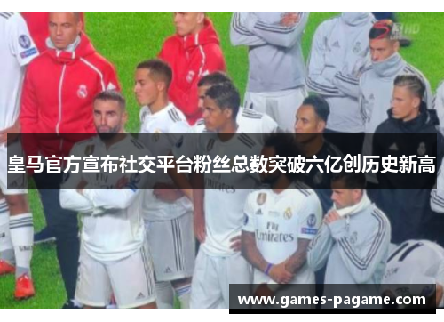 皇马官方宣布社交平台粉丝总数突破六亿创历史新高
