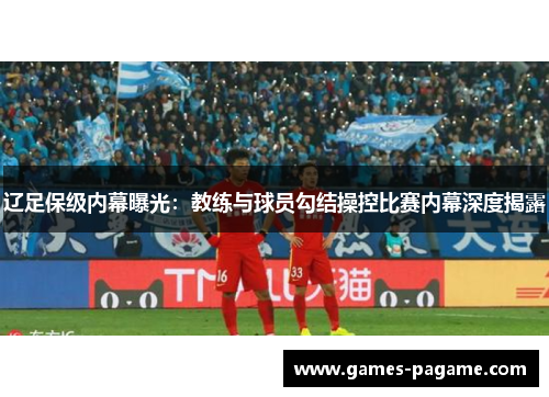 辽足保级内幕曝光:教练与球员勾结操控比赛内幕深度揭露 辽足保级内幕曝光:教练与球员勾结操控比赛内幕深度揭露