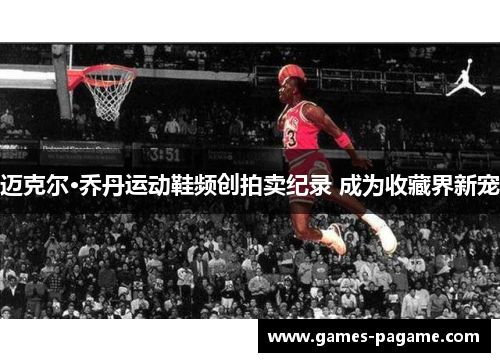 迈克尔·乔丹运动鞋频创拍卖纪录 成为收藏界新宠 迈克尔·乔丹运动鞋频创拍卖纪录 成为收藏界新宠
